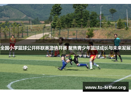 全国小学篮球公开杯联赛激情开赛 聚焦青少年篮球成长与未来发展