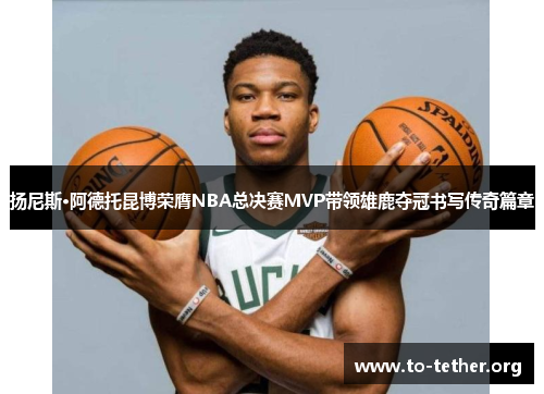 扬尼斯·阿德托昆博荣膺NBA总决赛MVP带领雄鹿夺冠书写传奇篇章